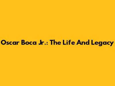 Oscar Boca Jr.: The Life And Legacy