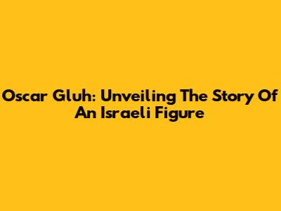 Oscar Gluh: Unveiling The Story Of An Israeli Figure