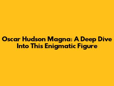 Oscar Hudson Magna: A Deep Dive Into This Enigmatic Figure