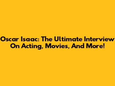 Oscar Isaac: The Ultimate Interview On Acting, Movies, And More!
