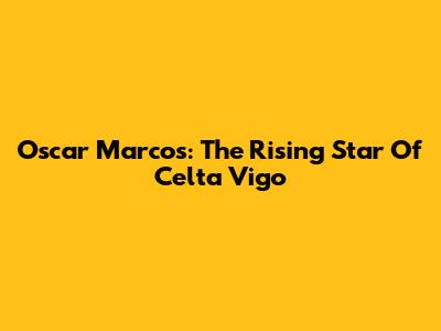 Oscar Marcos: The Rising Star Of Celta Vigo