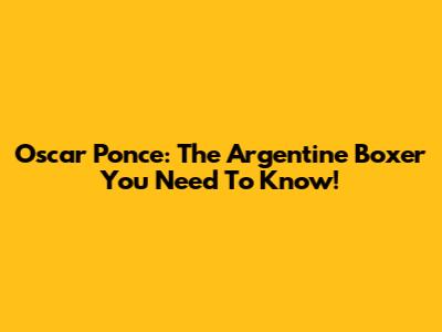 Oscar Ponce: The Argentine Boxer You Need To Know!