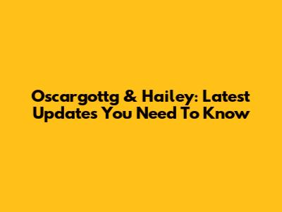 Oscargottg & Hailey: Latest Updates You Need To Know