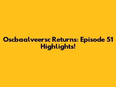 Oscbaalveersc Returns: Episode 51 Highlights!
