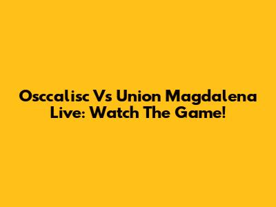 Osccalisc Vs Union Magdalena Live: Watch The Game!