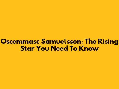 Oscemmasc Samuelsson: The Rising Star You Need To Know