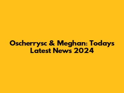 Oscherrysc & Meghan: Today's Latest News 2024