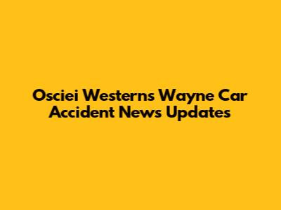 Osciei Westerns Wayne Car Accident News Updates