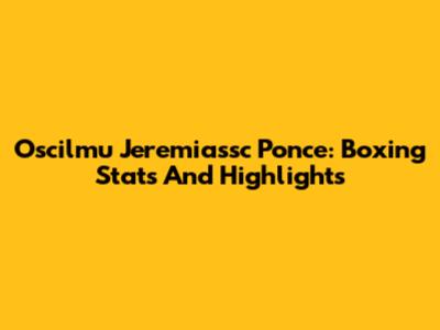 Oscilmu Jeremiassc Ponce: Boxing Stats And Highlights