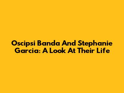 Oscipsi Banda And Stephanie Garcia: A Look At Their Life