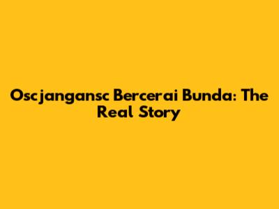 Oscjangansc Bercerai Bunda: The Real Story