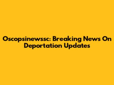 Oscopsinewssc: Breaking News On Deportation Updates