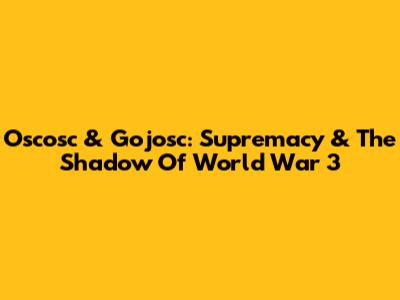 Oscosc & Gojosc: Supremacy & The Shadow Of World War 3