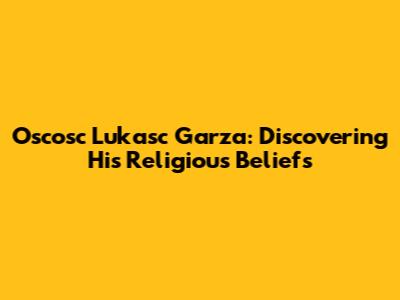 Oscosc Lukasc Garza: Discovering His Religious Beliefs