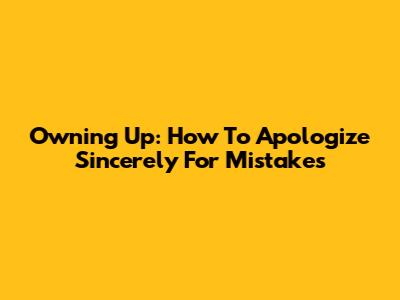 Owning Up: How To Apologize Sincerely For Mistakes