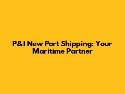 P&I New Port Shipping: Your Maritime Partner