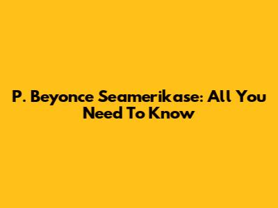 P. Beyonce Seamerikase: All You Need To Know