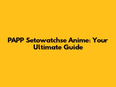 PAPP Setowatchse Anime: Your Ultimate Guide