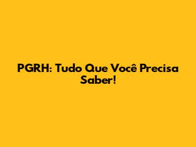 PGRH: Tudo Que Você Precisa Saber!