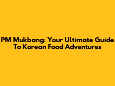 PM Mukbang: Your Ultimate Guide To Korean Food Adventures