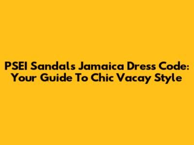 PSEI Sandals Jamaica Dress Code: Your Guide To Chic Vacay Style