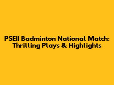 PSEII Badminton National Match: Thrilling Plays & Highlights