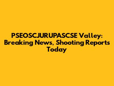 PSEOSCJURUPASCSE Valley: Breaking News, Shooting Reports Today