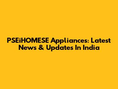 PSEiHOMESE Appliances: Latest News & Updates In India