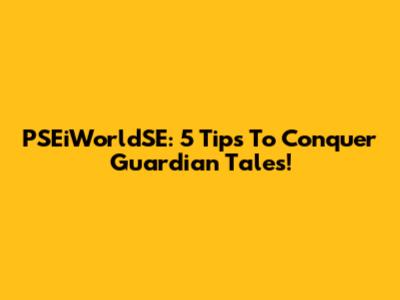 PSEiWorldSE: 5 Tips To Conquer Guardian Tales!