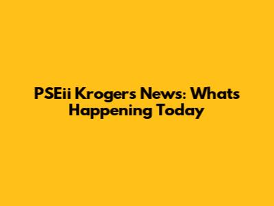 PSEii Krogers News: What's Happening Today