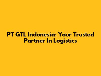 PT GTL Indonesia: Your Trusted Partner In Logistics