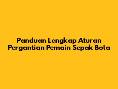 Panduan Lengkap Aturan Pergantian Pemain Sepak Bola