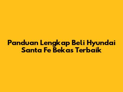 Panduan Lengkap Beli Hyundai Santa Fe Bekas Terbaik