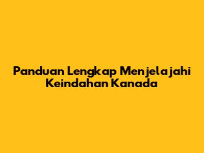 Panduan Lengkap Menjelajahi Keindahan Kanada