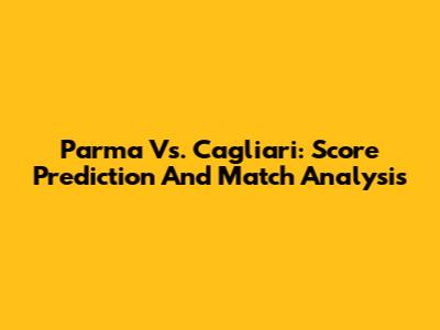 Parma Vs. Cagliari: Score Prediction And Match Analysis