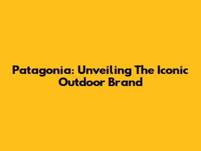 Patagonia: Unveiling The Iconic Outdoor Brand