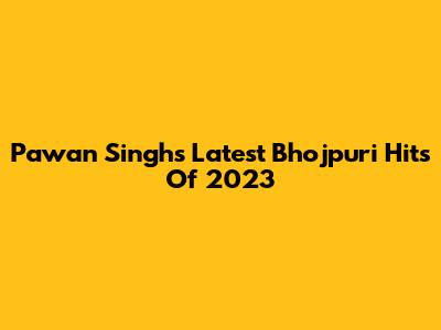 Pawan Singh's Latest Bhojpuri Hits Of 2023