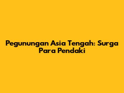 Pegunungan Asia Tengah: Surga Para Pendaki