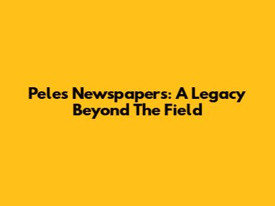 Pele's Newspapers: A Legacy Beyond The Field