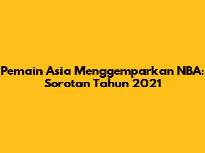 Pemain Asia Menggemparkan NBA: Sorotan Tahun 2021
