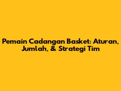 Pemain Cadangan Basket: Aturan, Jumlah, & Strategi Tim