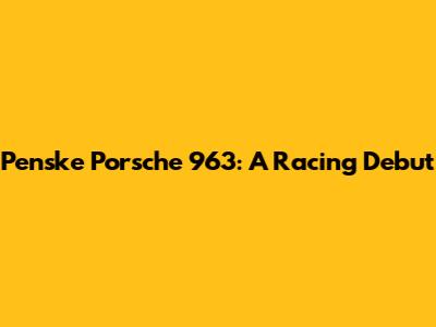 Penske Porsche 963: A Racing Debut