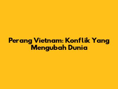 Perang Vietnam: Konflik Yang Mengubah Dunia