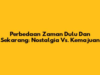 Perbedaan Zaman Dulu Dan Sekarang: Nostalgia Vs. Kemajuan