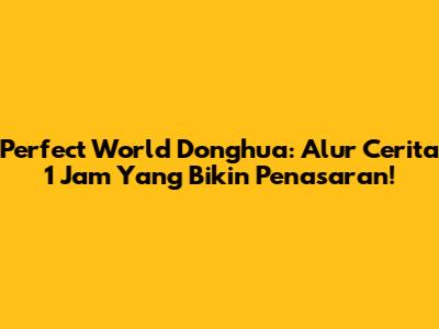 Perfect World Donghua: Alur Cerita 1 Jam Yang Bikin Penasaran!