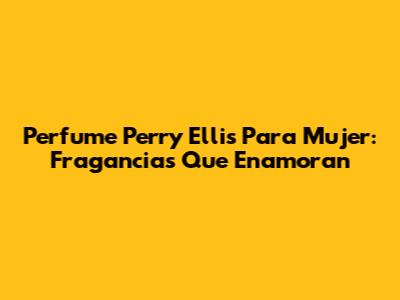 Perfume Perry Ellis Para Mujer: Fragancias Que Enamoran