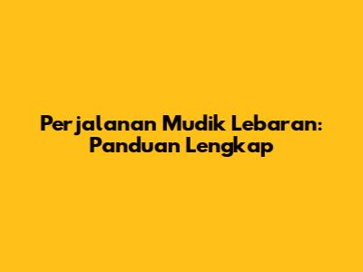 Perjalanan Mudik Lebaran: Panduan Lengkap