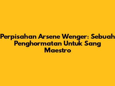 Perpisahan Arsene Wenger: Sebuah Penghormatan Untuk Sang Maestro