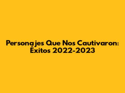 Personajes Que Nos Cautivaron: Éxitos 2022-2023