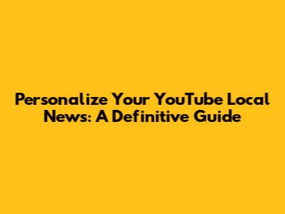 Personalize Your YouTube Local News: A Definitive Guide